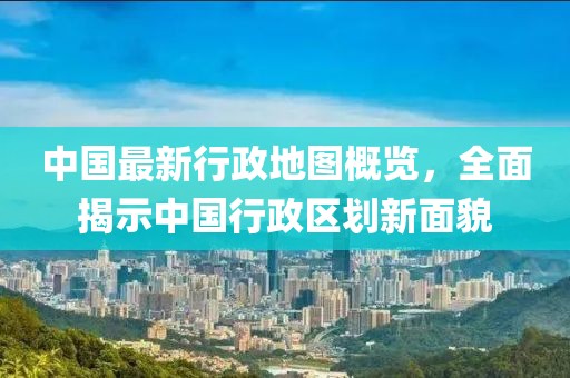 中国最新行政地图概览，全面揭示中国行政区划新面貌