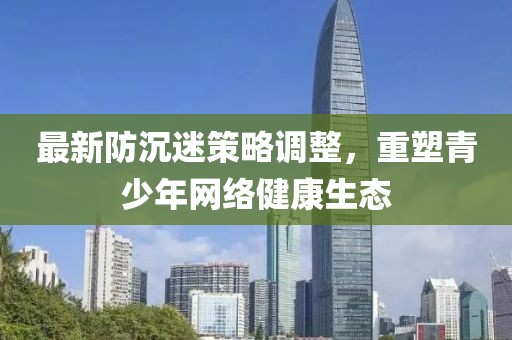 最新防沉迷策略调整，重塑青少年网络健康生态