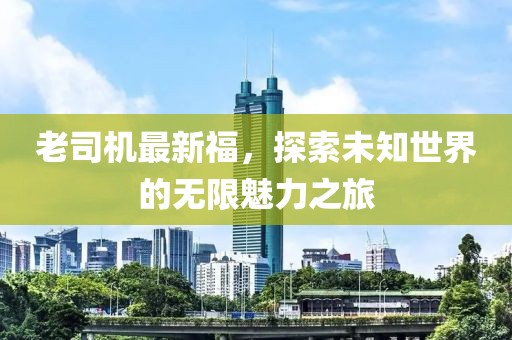 老司机最新福，探索未知世界的无限魅力之旅