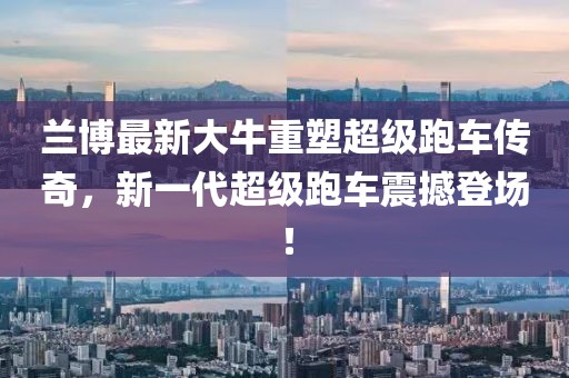 兰博最新大牛重塑超级跑车传奇，新一代超级跑车震撼登场！