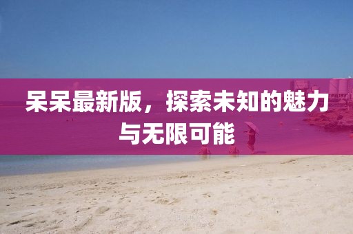 呆呆最新版，探索未知的魅力与无限可能