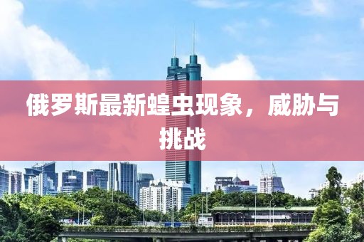 俄罗斯最新蝗虫现象，威胁与挑战