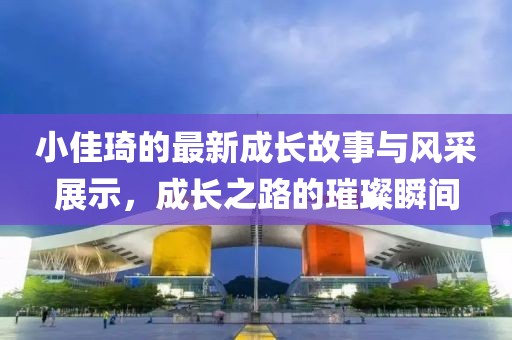 小佳琦的最新成长故事与风采展示，成长之路的璀璨瞬间