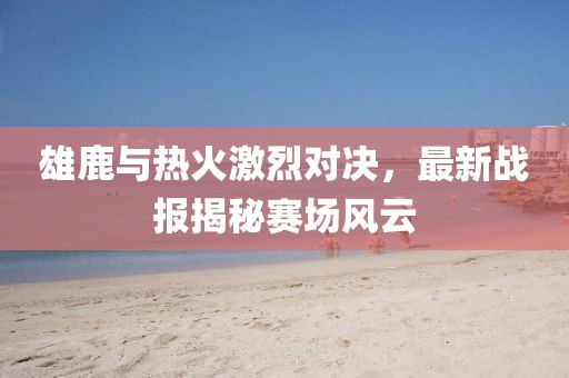 雄鹿与热火激烈对决，最新战报揭秘赛场风云
