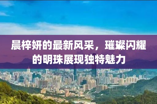 晨梓妍的最新风采，璀璨闪耀的明珠展现独特魅力