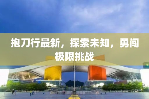 抱刀行最新，探索未知，勇闯极限挑战