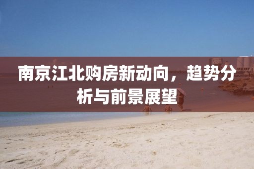 南京江北购房新动向，趋势分析与前景展望
