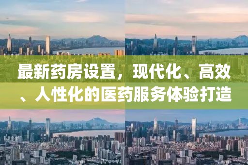 最新药房设置，现代化、高效、人性化的医药服务体验打造