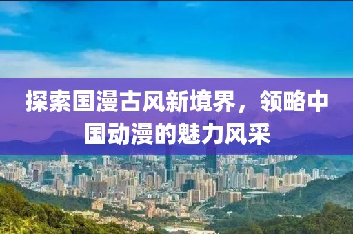 探索国漫古风新境界，领略中国动漫的魅力风采