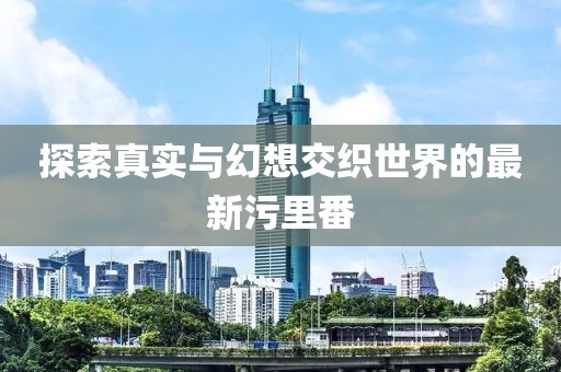 探索真实与幻想交织世界的最新污里番