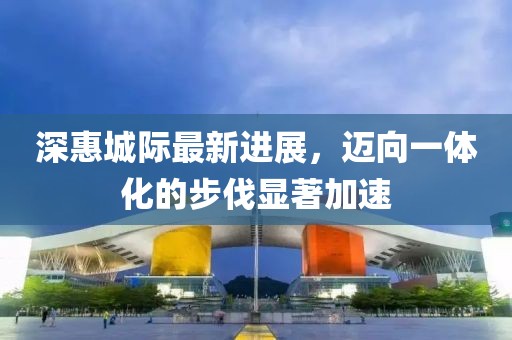 深惠城际最新进展，迈向一体化的步伐显著加速