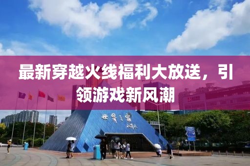 最新穿越火线福利大放送，引领游戏新风潮