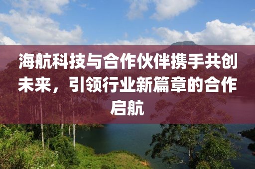 海航科技与合作伙伴携手共创未来，引领行业新篇章的合作启航