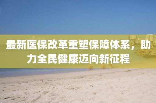 最新医保改革重塑保障体系，助力全民健康迈向新征程