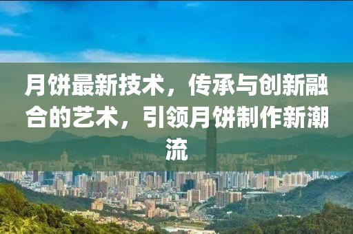 月饼最新技术，传承与创新融合的艺术，引领月饼制作新潮流
