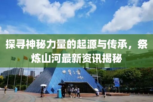 探寻神秘力量的起源与传承，祭炼山河最新资讯揭秘
