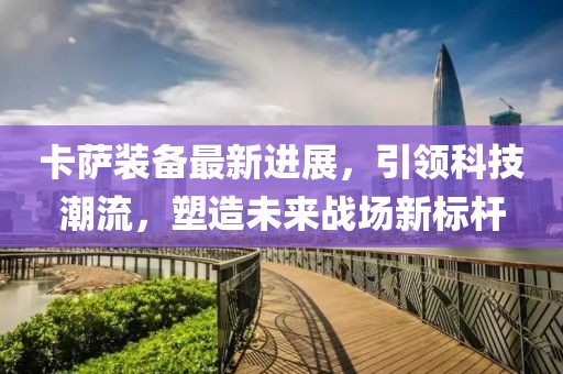 卡萨装备最新进展，引领科技潮流，塑造未来战场新标杆