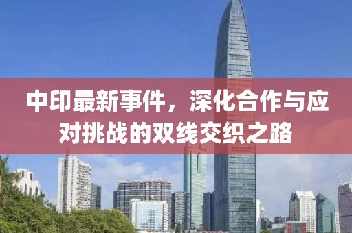 中印最新事件，深化合作与应对挑战的双线交织之路