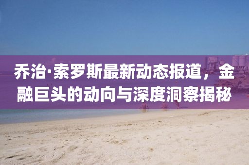 乔治·索罗斯最新动态报道，金融巨头的动向与深度洞察揭秘