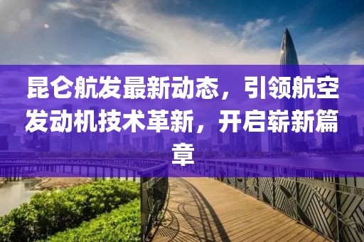 昆仑航发最新动态，引领航空发动机技术革新，开启崭新篇章