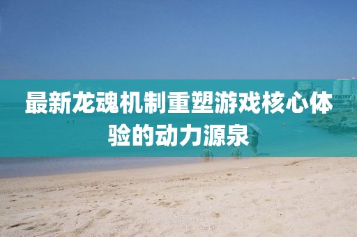 最新龙魂机制重塑游戏核心体验的动力源泉