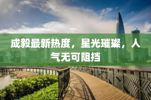 成毅最新热度，星光璀璨，人气无可阻挡