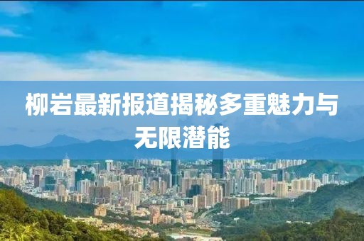 柳岩最新报道揭秘多重魅力与无限潜能