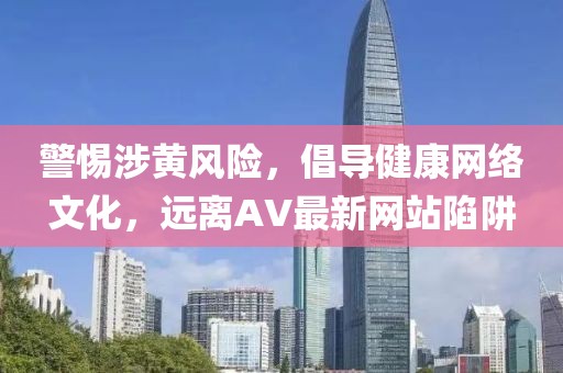 警惕涉黄风险，倡导健康网络文化，远离AV最新网站陷阱