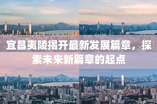宜昌夷陵揭开最新发展篇章，探索未来新篇章的起点