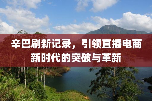 辛巴刷新记录，引领直播电商新时代的突破与革新