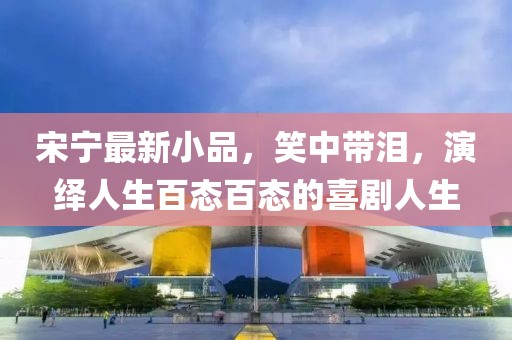 宋宁最新小品，笑中带泪，演绎人生百态百态的喜剧人生