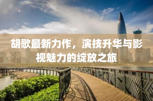 胡歌最新力作，演技升华与影视魅力的绽放之旅