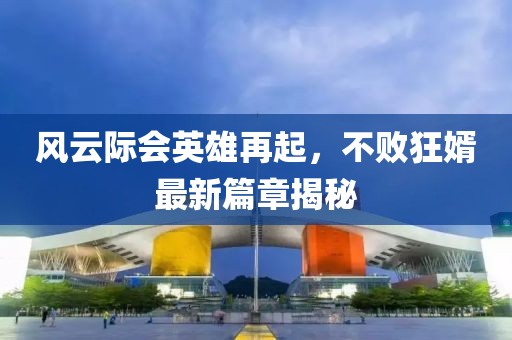 风云际会英雄再起，不败狂婿最新篇章揭秘