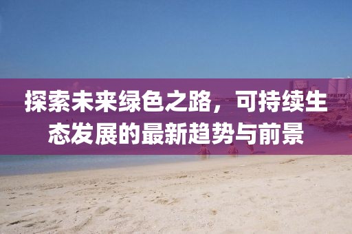 探索未来绿色之路，可持续生态发展的最新趋势与前景