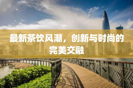 最新茶饮风潮，创新与时尚的完美交融