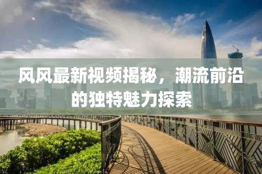 风风最新视频揭秘，潮流前沿的独特魅力探索