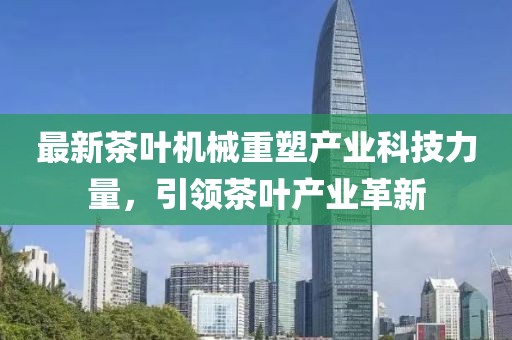 最新茶叶机械重塑产业科技力量，引领茶叶产业革新