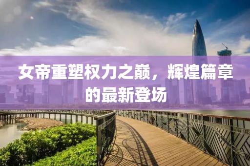 女帝重塑权力之巅，辉煌篇章的最新登场