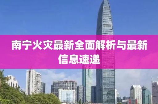 南宁火灾最新全面解析与最新信息速递