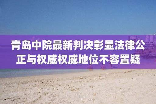 青岛中院最新判决彰显法律公正与权威权威地位不容置疑