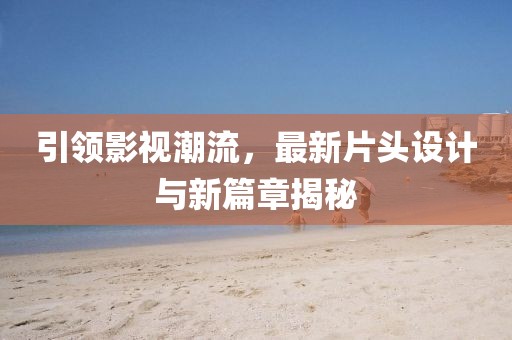 引领影视潮流，最新片头设计与新篇章揭秘
