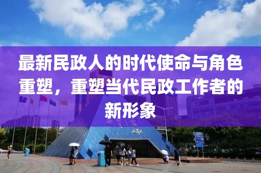 最新民政人的时代使命与角色重塑，重塑当代民政工作者的新形象