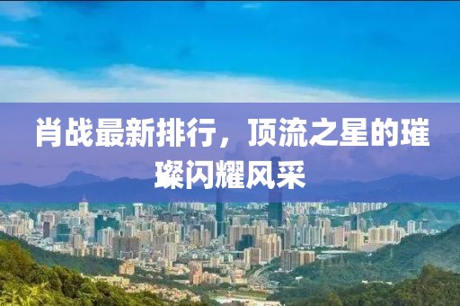 肖战最新排行，顶流之星的璀璨闪耀风采