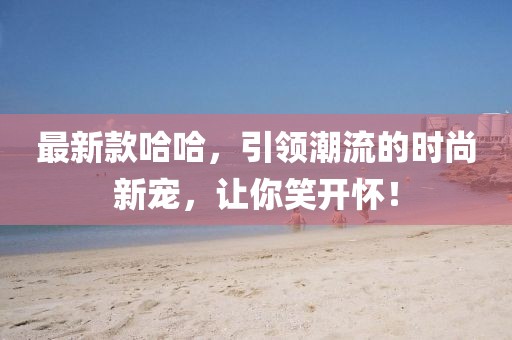 最新款哈哈，引领潮流的时尚新宠，让你笑开怀！