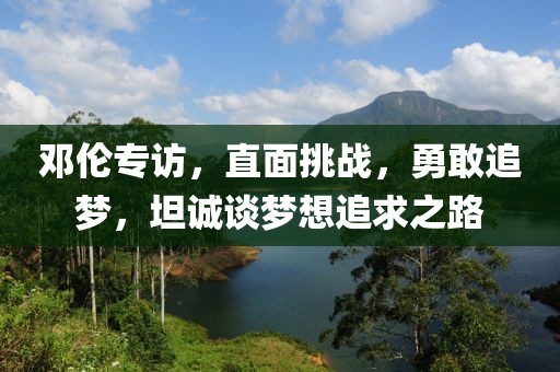 邓伦专访，直面挑战，勇敢追梦，坦诚谈梦想追求之路