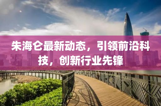 朱海仑最新动态，引领前沿科技，创新行业先锋