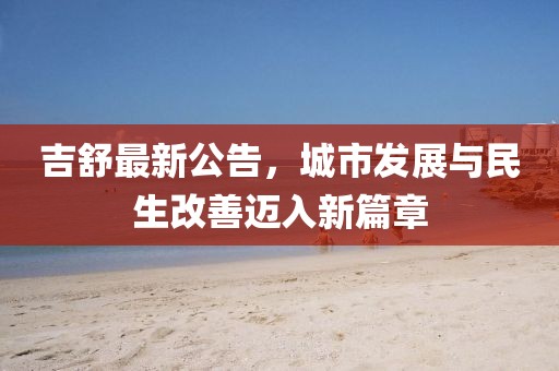 吉舒最新公告，城市发展与民生改善迈入新篇章
