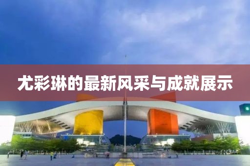 尤彩琳的最新风采与成就展示