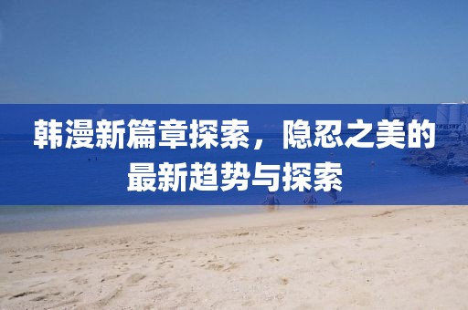 韩漫新篇章探索，隐忍之美的最新趋势与探索