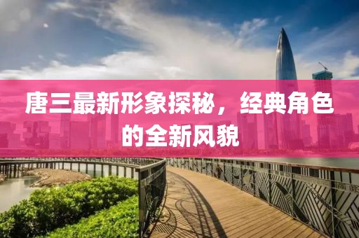 唐三最新形象探秘，经典角色的全新风貌